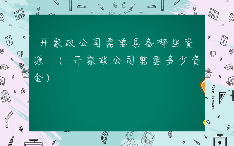 开家政公司需要具备哪些资源 (开家政公司需要多少资金)